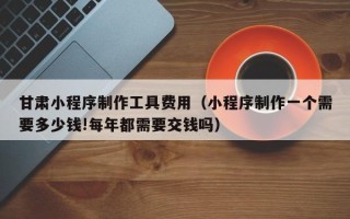 五指山甘肃小程序制作工具费用（小程序制作一个需要多少钱!每年都需要交钱吗）